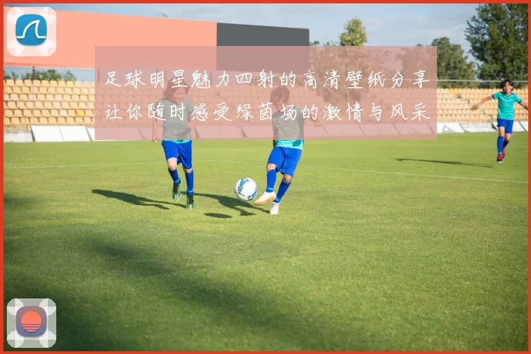 足球明星魅力四射的高清壁纸分享让你随时感受绿茵场的激情与风采