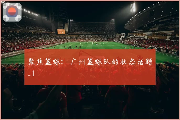 聚焦篮球：广州篮球队的状态话题_1