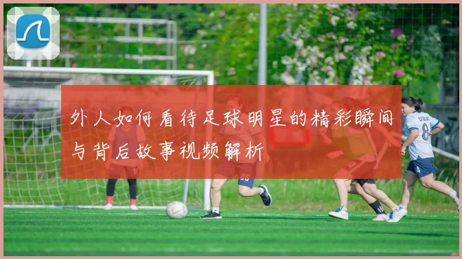 外人如何看待足球明星的精彩瞬间与背后故事视频解析