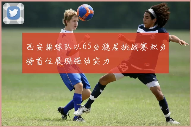 西安排球队以65分稳居挑战赛积分榜首位展现强劲实力