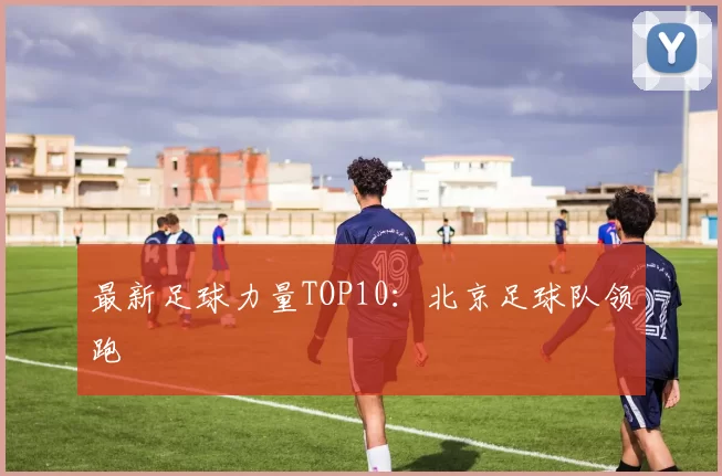 最新足球力量TOP10：北京足球队领跑