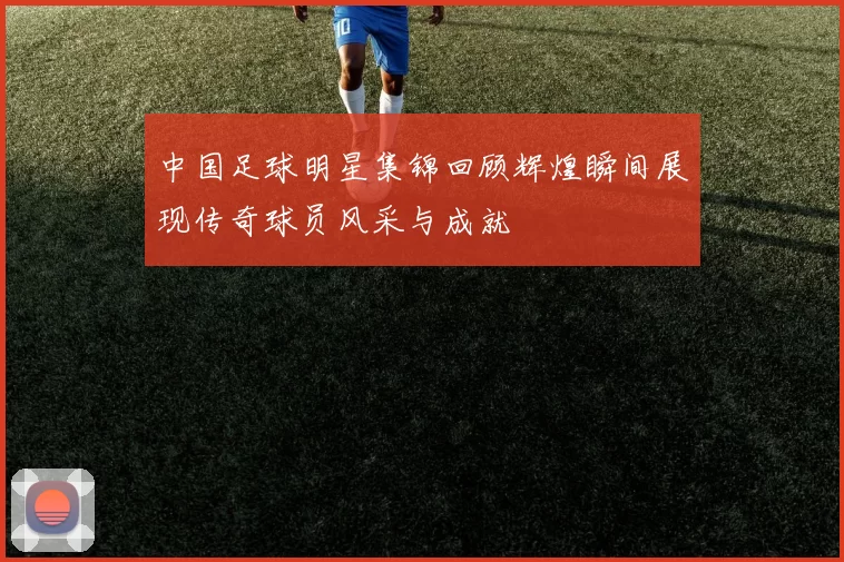 中国足球明星集锦回顾辉煌瞬间展现传奇球员风采与成就