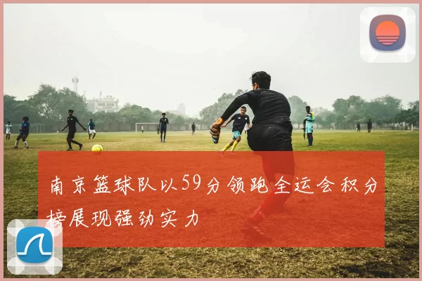 南京篮球队以59分领跑全运会积分榜展现强劲实力