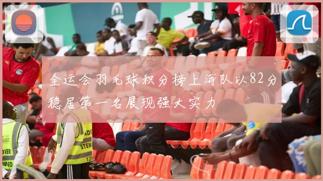 全运会羽毛球积分榜上海队以82分稳居第一名展现强大实力